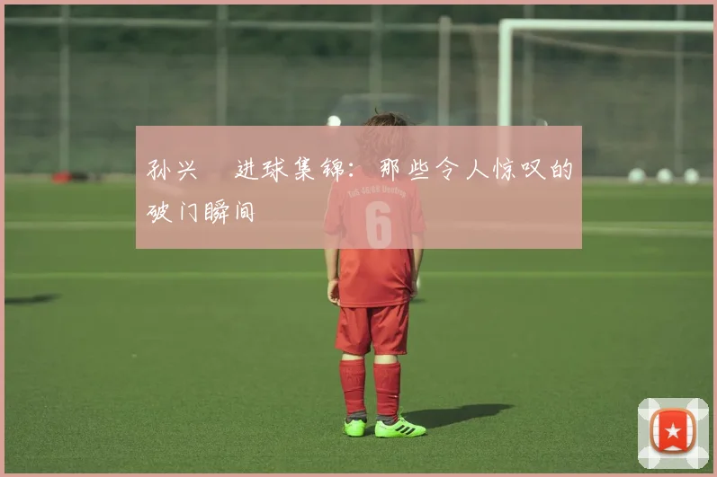 孙兴慜进球集锦：那些令人惊叹的破门瞬间