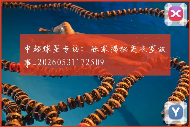 中超球星专访:独家揭秘更衣室故事_20260531172509