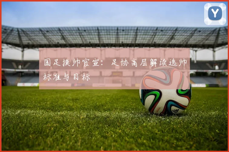 国足换帅官宣：足协高层解读选帅标准与目标