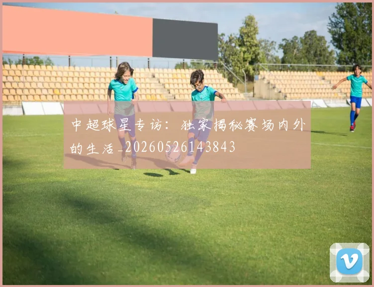 中超球星专访:独家揭秘赛场内外的生活_20260526143843