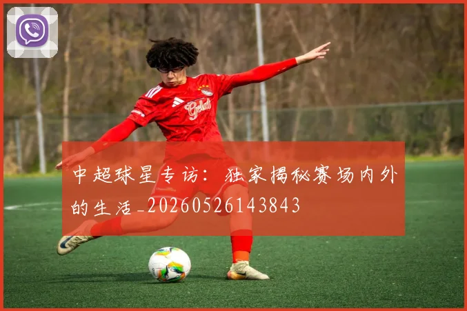 中超球星专访：独家揭秘赛场内外的生活_20260526143843