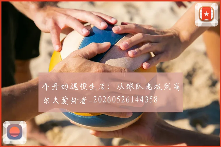 乔丹的退役生活：从球队老板到高尔夫爱好者_20260526144358
