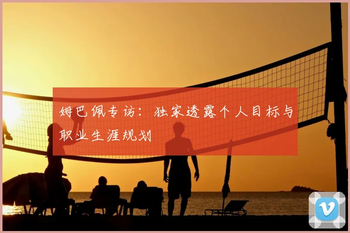 姆巴佩专访：独家透露个人目标与职业生涯规划