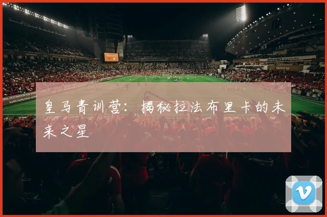 皇马青训营:揭秘拉法布里卡的未来之星