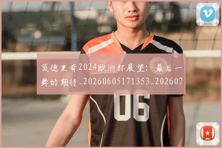 莫德里奇2024欧洲杯展望：最后一舞的期待_20260605171353_20260703181743