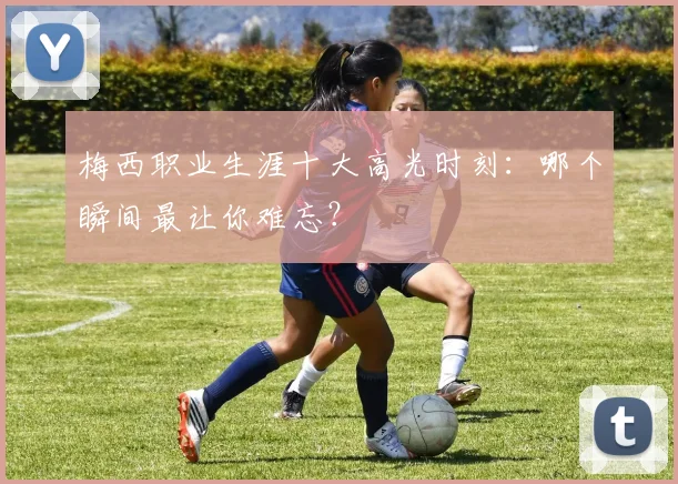 梅西职业生涯十大高光时刻:哪个瞬间最让你难忘?