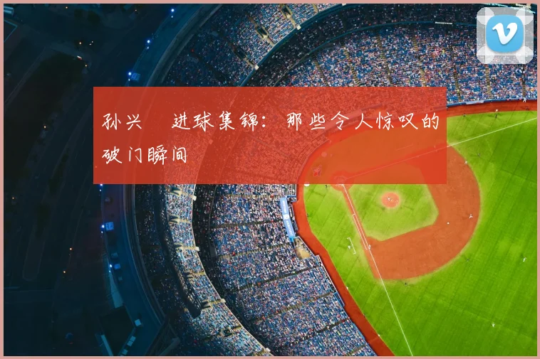 孙兴慜进球集锦：那些令人惊叹的破门瞬间