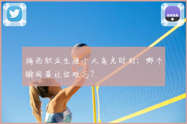 梅西职业生涯十大高光时刻：哪个瞬间最让你难忘？