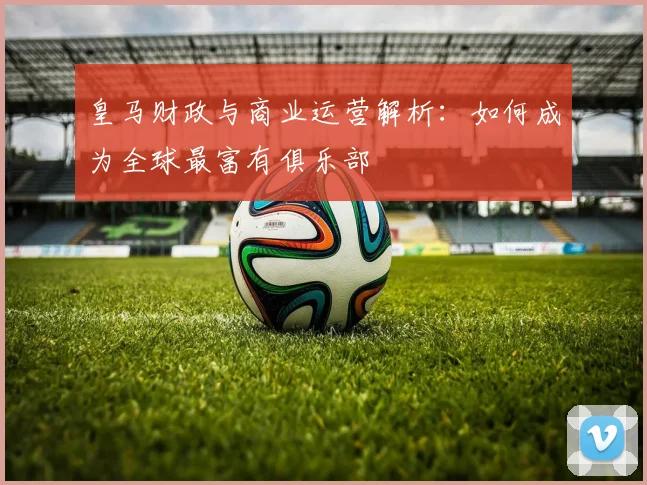 皇马财政与商业运营解析：如何成为全球最富有俱乐部
