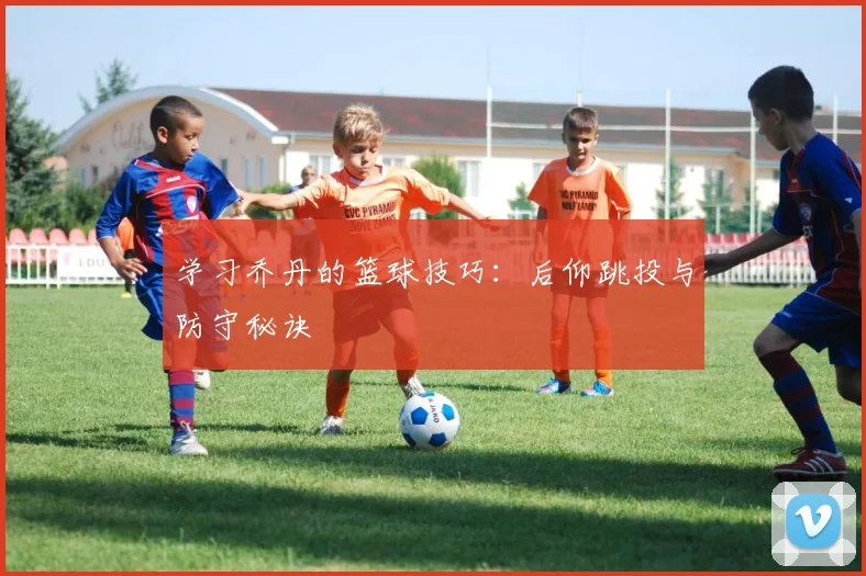 学习乔丹的篮球技巧:后仰跳投与防守秘诀