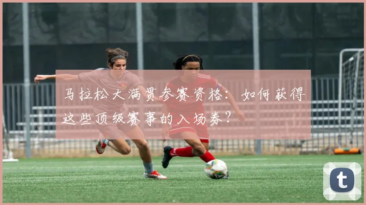 马拉松大满贯参赛资格：如何获得这些顶级赛事的入场券？