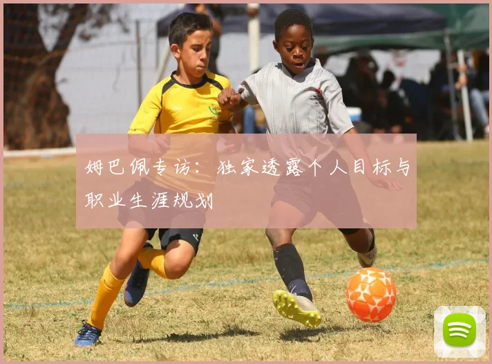 姆巴佩专访：独家透露个人目标与职业生涯规划