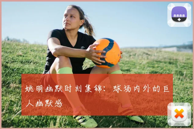 姚明幽默时刻集锦:球场内外的巨人幽默感