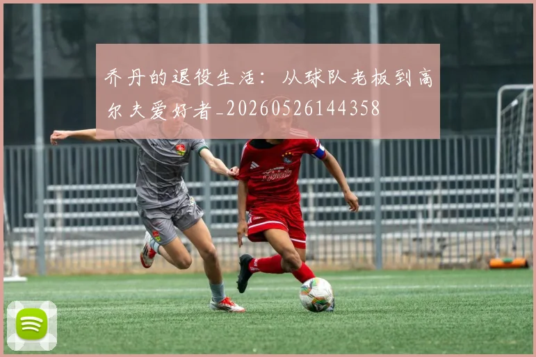 乔丹的退役生活:从球队老板到高尔夫爱好者_20260526144358