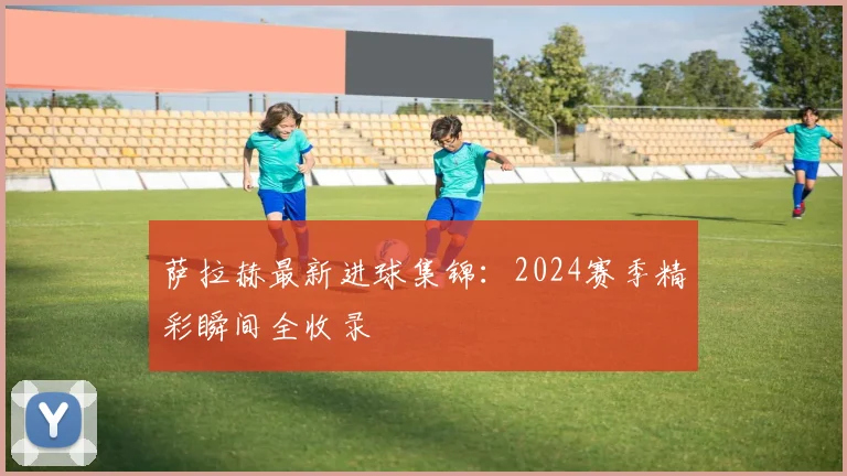 萨拉赫最新进球集锦：2024赛季精彩瞬间全收录